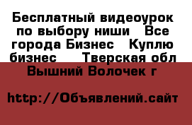 Бесплатный видеоурок по выбору ниши - Все города Бизнес » Куплю бизнес   . Тверская обл.,Вышний Волочек г.